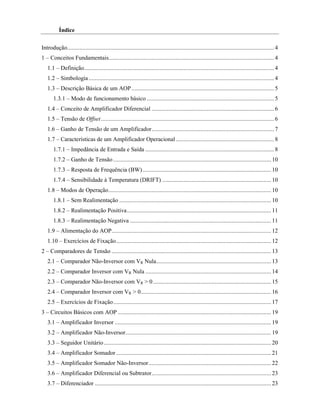 Índice

Introdução....................................................................................................................................... 4
1 – Conceitos Fundamentais............................................................................................................ 4
   1.1 – Definição............................................................................................................................ 4
   1.2 – Simbologia ......................................................................................................................... 4
   1.3 – Descrição Básica de um AOP ............................................................................................. 5
       1.3.1 – Modo de funcionamento básico ................................................................................... 5
   1.4 – Conceito de Amplificador Diferencial ................................................................................ 6
   1.5 – Tensão de Offset ................................................................................................................. 6
   1.6 – Ganho de Tensão de um Amplificador................................................................................ 7
   1.7 – Características de um Amplificador Operacional ................................................................ 8
       1.7.1 – Impedância de Entrada e Saída .................................................................................... 8
       1.7.2 – Ganho de Tensão ....................................................................................................... 10
       1.7.3 – Resposta de Frequência (BW).................................................................................... 10
       1.7.4 – Sensibilidade à Temperatura (DRIFT) ....................................................................... 10
   1.8 – Modos de Operação.......................................................................................................... 10
       1.8.1 – Sem Realimentação ................................................................................................... 10
       1.8.2 – Realimentação Positiva.............................................................................................. 11
       1.8.3 – Realimentação Negativa ............................................................................................ 11
   1.9 – Alimentação do AOP........................................................................................................ 12
   1.10 – Exercícios de Fixação..................................................................................................... 12
2 – Comparadores de Tensão ........................................................................................................ 13
   2.1 – Comparador Não-Inversor com VR Nula........................................................................... 13
   2.2 – Comparador Inversor com VR Nula .................................................................................. 14
   2.3 – Comparador Não-Inversor com VR > 0 ............................................................................. 15
   2.4 – Comparador Inversor com VR > 0..................................................................................... 16
   2.5 – Exercícios de Fixação....................................................................................................... 17
3 – Circuitos Básicos com AOP .................................................................................................... 19
   3.1 – Amplificador Inversor ...................................................................................................... 19
   3.2 – Amplificador Não-Inversor............................................................................................... 19
   3.3 – Seguidor Unitário ............................................................................................................. 20
   3.4 – Amplificador Somador ..................................................................................................... 21
   3.5 – Amplificador Somador Não-Inversor................................................................................ 22
   3.6 – Amplificador Diferencial ou Subtrator.............................................................................. 23
   3.7 – Diferenciador ................................................................................................................... 23
 