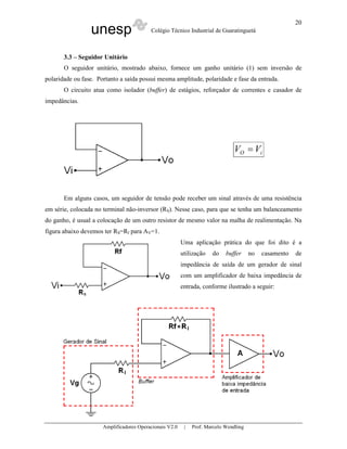 20
                 unesp                    Colégio Técnico Industrial de Guaratinguetá



       3.3 – Seguidor Unitário
       O seguidor unitário, mostrado abaixo, fornece um ganho unitário (1) sem inversão de
polaridade ou fase. Portanto a saída possui mesma amplitude, polaridade e fase da entrada.
       O circuito atua como isolador (buffer) de estágios, reforçador de correntes e casador de
impedâncias.




                                                                               VO = Vi




       Em alguns casos, um seguidor de tensão pode receber um sinal através de uma resistência
em série, colocada no terminal não-inversor (RS). Nesse caso, para que se tenha um balanceamento
do ganho, é usual a colocação de um outro resistor de mesmo valor na malha de realimentação. Na
figura abaixo devemos ter RS=Rf para AV=1.
                                                         Uma aplicação prática do que foi dito é a
                                                         utilização   do    buffer     no   casamento   de
                                                         impedância de saída de um gerador de sinal
                                                         com um amplificador de baixa impedância de
                                                         entrada, conforme ilustrado a seguir:




                      Amplificadores Operacionais V2.0    |   Prof. Marcelo Wendling
 