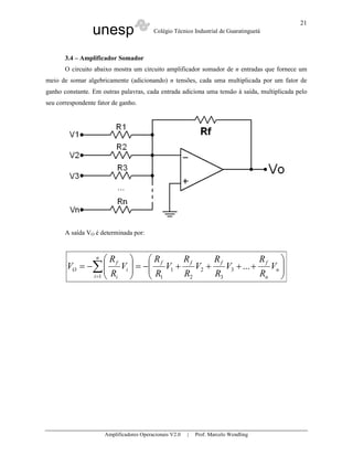 21
                 unesp                    Colégio Técnico Industrial de Guaratinguetá



       3.4 – Amplificador Somador
       O circuito abaixo mostra um circuito amplificador somador de n entradas que fornece um
meio de somar algebricamente (adicionando) n tensões, cada uma multiplicada por um fator de
ganho constante. Em outras palavras, cada entrada adiciona uma tensão à saída, multiplicada pelo
seu correspondente fator de ganho.




       A saída VO é determinada por:



                  R
                  n
                          R      R      R            R     
       VO = −∑  f Vi  = − f V1 + f V2 + f V3 + ... + f Vn 
                         R
             i =1  Ri     1     R2     R3           Rn   




                      Amplificadores Operacionais V2.0   |   Prof. Marcelo Wendling
 