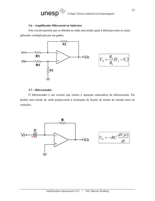 23
                 unesp                    Colégio Técnico Industrial de Guaratinguetá



       3.6 – Amplificador Diferencial ou Subtrator
       Este circuito permite que se obtenha na saída uma tensão igual à diferença entre os sinais
aplicados, multiplicada por um ganho.




                                                                                      R2
                                                                          VO =           (V2 − V1 )
                                                                                      R1




       3.7 – Diferenciador
       O diferenciador é um circuito que realiza a operação matemática da diferenciação. Ele
produz uma tensão de saída proporcional à inclinação da função da tensão de entrada (taxa de
variação).




                                                                                           dVi (t )
                                                                         VO = − RC
                                                                                            dt




                      Amplificadores Operacionais V2.0   |   Prof. Marcelo Wendling
 