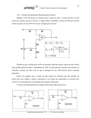 25
                  unesp                   Colégio Técnico Industrial de Guaratinguetá



       3.9.2 – Resistor de Equalização (Balanceamento Externo)
       Quando o AOP não possui os terminais para o ajuste de offset, o mesmo deverá ser feito
através de circuitos resistivos externos. A figura abaixo exemplifica o ajuste de offset por circuito
resistivo externo em um AOP 307 em uma configuração inversora:




       Percebe-se que a utilização de AOP sem terminais específicos para o ajuste de offset resulta
numa grande perda de tempo e, dependendo do AOP e da precisão dos resistores que deverão ser
utilizados, costuma sair mais caro do que a utilização de um AOP provido desses terminais
específicos.
       Porém, em qualquer caso, a tensão de offset poderá ser reduzida (mas não anulada), de
forma bem mais simples e prática, colocando-se um resistor de equalização no terminal não-
inversor. Esse procedimento é aconselhado pelos próprios fabricantes.
       O resistor de equalização (Re) nas figuras abaixo para cada um dos casos:




                      Amplificadores Operacionais V2.0   |   Prof. Marcelo Wendling
 
