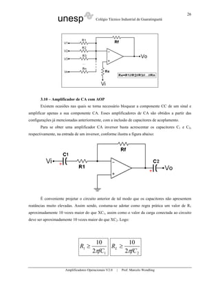 26
                 unesp                    Colégio Técnico Industrial de Guaratinguetá




       3.10 – Amplificador de CA com AOP
       Existem ocasiões nas quais se torna necessário bloquear a componente CC de um sinal e
amplificar apenas a sua componente CA. Esses amplificadores de CA são obtidos a partir das
configurações já mencionadas anteriormente, com a inclusão de capacitores de acoplamento.
       Para se obter uma amplificador CA inversor basta acrescentar os capacitores C1 e C2,
respectivamente, na entrada de um inversor, conforme ilustra a figura abaixo:




       É conveniente projetar o circuito anterior de tal modo que os capacitores não apresentem
reatâncias muito elevadas. Assim sendo, costuma-se adotar como regra prática um valor de R1
aproximadamente 10 vezes maior do que XC1, assim como o valor da carga conectada ao circuito
deve ser aproximadamente 10 vezes maior do que XC2. Logo:




                                         10         10
                               R1 ≥           RL ≥
                                        2πfC1      2πfC 2


                      Amplificadores Operacionais V2.0   |   Prof. Marcelo Wendling
 