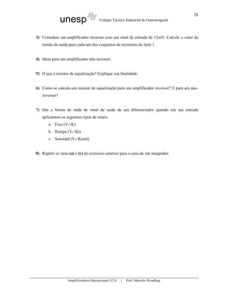 28
               unesp                   Colégio Técnico Industrial de Guaratinguetá



3) Considere um amplificador inversor com um sinal de entrada de 12mV. Calcule o valor da
   tensão de saída para cada um dos conjuntos de resistores do item 1.


4) Idem para um amplificador não-inversor.


5) O que é resistor de equalização? Explique sua finalidade.


6) Como se calcula um resistor de equalização para um amplificador inversor? E para um não-
   inversor?


7) Dar a forma de onda do sinal de saída de um diferenciador quando em sua entrada
   aplicarmos os seguintes tipos de sinais:
       a. Fixo (Vi=K)
       b. Rampa (Vi=Kt)
       c. Senoidal (Vi=Ksent)


8) Repetir os itens (a) e (c) do exercício anterior para o caso de um integrador.




                   Amplificadores Operacionais V2.0   |   Prof. Marcelo Wendling
 