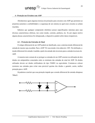 29
                  unesp                    Colégio Técnico Industrial de Guaratinguetá



   4 - Proteção em Circuitos com AOP

       Abordaremos agora algumas técnicas de proteções para circuitos com AOP que permitem ao
projetista aumentar a confiabilidade e a segurança de um sistema no qual esses circuitos se acham
inseridos.
       Sabemos que qualquer componente eletrônico possui especificações máximas para suas
diversas características elétricas, tais como tensão, corrente, potência, etc. Se por algum motivo
alguma dessas características for ultrapassada, o dispositivo poderá sofrer danos irreparáveis.


       4.1 – Proteção das Entradas de Sinal
       O estágio diferencial de um AOP poderá ser danificado, caso a máxima tensão diferencial de
entrada do mesmo seja excedida. Para o AOP 741 essa tensão é da ordem de ±30V. Por definição, a
tensão diferencial de entrada é medida a partir da entrada não-inversora para a entrada inversora do
AOP.
       A maneira mais comum de se proteger as entradas de um AOP consiste na utilização de dois
diodos em antiparalelos conectados entre os terminais das entradas de sinal do AOP. Os diodos
utilizados devem ser diodos retificadores do tipo 1N4001 ou equivalente. Costuma-se colocar
resistores nas entradas para evitar uma provável queima dos diodos e garantir, assim, melhor
proteção para o AOP.
       Já podemos concluir que essa proteção impede que a tensão diferencial de entrada ultrapasse
700mV.




                       Amplificadores Operacionais V2.0   |   Prof. Marcelo Wendling
 