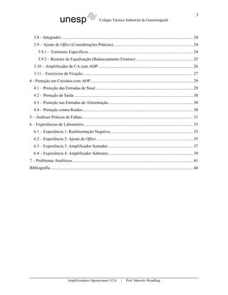 3
                          unesp                             Colégio Técnico Industrial de Guaratinguetá



   3.8 – Integrador......................................................................................................................... 24
   3.9 – Ajuste de Offset (Considerações Práticas) ......................................................................... 24
       3.9.1 – Terminais Específicos................................................................................................ 24
       3.9.2 – Resistor de Equalização (Balanceamento Externo)..................................................... 25
   3.10 – Amplificador de CA com AOP ....................................................................................... 26
   3.11 – Exercícios de Fixação..................................................................................................... 27
4 - Proteção em Circuitos com AOP.............................................................................................. 29
   4.1 – Proteção das Entradas de Sinal ......................................................................................... 29
   4.2 – Proteção de Saída ............................................................................................................. 30
   4.3 – Proteção nas Entradas de Alimentação.............................................................................. 30
   4.4 – Proteção contra Ruídos ..................................................................................................... 30
5 – Análises Práticas de Falhas...................................................................................................... 31
6 – Experiências de Laboratório .................................................................................................... 33
   6.1 – Experiência 1: Realimentação Negativa............................................................................ 33
   6.2 – Experiência 2: Ajuste de Offset......................................................................................... 35
   6.3 – Experiência 3: Amplificador Somador .............................................................................. 37
   6.4 – Experiência 4: Amplificador Subtrator.............................................................................. 39
7 – Problemas Analíticos............................................................................................................... 41
Bibliografia................................................................................................................................... 44




                                Amplificadores Operacionais V2.0               |   Prof. Marcelo Wendling
 