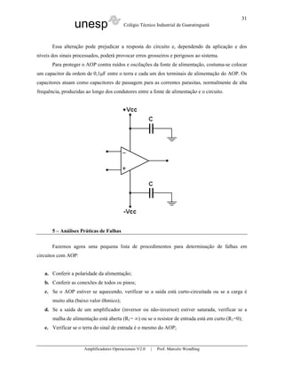 31
                  unesp                   Colégio Técnico Industrial de Guaratinguetá



       Essa alteração pode prejudicar a resposta do circuito e, dependendo da aplicação e dos
níveis dos sinais processados, poderá provocar erros grosseiros e perigosos ao sistema.
       Para proteger o AOP contra ruídos e oscilações da fonte de alimentação, costuma-se colocar
um capacitor da ordem de 0,1µF entre o terra e cada um dos terminais de alimentação do AOP. Os
capacitores atuam como capacitores de passagem para as correntes parasitas, normalmente de alta
frequência, produzidas ao longo dos condutores entre a fonte de alimentação e o circuito.




       5 – Análises Práticas de Falhas

       Fazemos agora uma pequena lista de procedimentos para determinação de falhas em
circuitos com AOP:


   a. Conferir a polaridade da alimentação;
   b. Conferir as conexões de todos os pinos;
   c. Se o AOP estiver se aquecendo, verificar se a saída está curto-circuitada ou se a carga é
       muito alta (baixo valor ôhmico);
   d. Se a saída de um amplificador (inversor ou não-inversor) estiver saturada, verificar se a
       malha de alimentação está aberta (Rf = ∞) ou se o resistor de entrada está em curto (R1=0);
   e. Verificar se o terra do sinal de entrada é o mesmo do AOP;



                      Amplificadores Operacionais V2.0   |   Prof. Marcelo Wendling
 