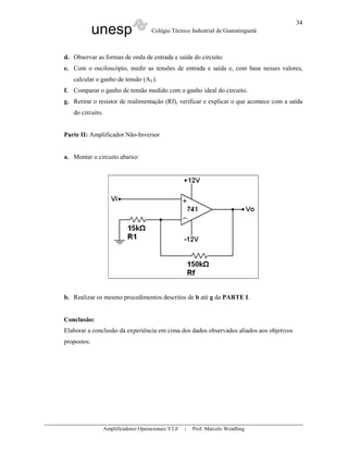 34
             unesp                    Colégio Técnico Industrial de Guaratinguetá



d. Observar as formas de onda de entrada e saída do circuito.
e. Com o osciloscópio, medir as tensões de entrada e saída e, com base nesses valores,
   calcular o ganho de tensão (AV).
f. Comparar o ganho de tensão medido com o ganho ideal do circuito.
g. Retirar o resistor de realimentação (Rf), verificar e explicar o que acontece com a saída
   do circuito.


Parte II: Amplificador Não-Inversor


a. Montar o circuito abaixo:




b. Realizar os mesmo procedimentos descritos de b até g da PARTE I.


Conclusão:
Elaborar a conclusão da experiência em cima dos dados observados aliados aos objetivos
propostos.




                  Amplificadores Operacionais V2.0   |   Prof. Marcelo Wendling
 