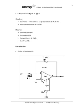 35
          unesp                   Colégio Técnico Industrial de Guaratinguetá



6.2 – Experiência 2: Ajuste de Offset


Objetivos:
   •   Determinar o valor da tensão de offset de entrada do AOP 741.
   •   Fazer o balanceamento do circuito.


Materiais:
   •   1 resistor de 150k ;
   •   1 resistor de 15 ;
   •   1 potenciômetro de 10k ;
   •   1 AOP LM741.


Procedimentos:


a. Montar o circuito abaixo:




              Amplificadores Operacionais V2.0   |   Prof. Marcelo Wendling
 