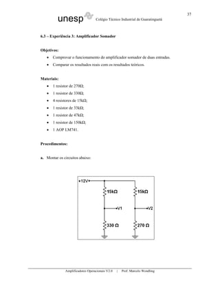 37
          unesp                   Colégio Técnico Industrial de Guaratinguetá



6.3 – Experiência 3: Amplificador Somador


Objetivos:
   •   Comprovar o funcionamento do amplificador somador de duas entradas.
   •   Comparar os resultados reais com os resultados teóricos.


Materiais:
   •   1 resistor de 270 ;
   •   1 resistor de 330 ;
   •   4 resistores de 15k ;
   •   1 resistor de 33k ;
   •   1 resistor de 47k ;
   •   1 resistor de 150k ;
   •   1 AOP LM741.


Procedimentos:


a. Montar os circuitos abaixo:




              Amplificadores Operacionais V2.0   |   Prof. Marcelo Wendling
 
