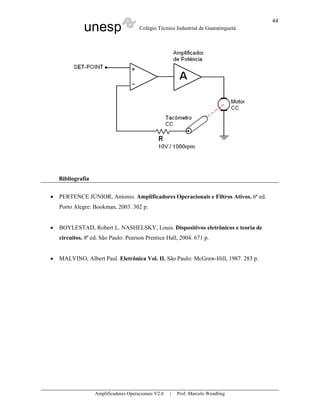 44
              unesp                    Colégio Técnico Industrial de Guaratinguetá




    Bibliografia


•   PERTENCE JÚNIOR, Antonio. Amplificadores Operacionais e Filtros Ativos. 6ª ed.
    Porto Alegre: Bookman, 2003. 302 p.


•   BOYLESTAD, Robert L. NASHELSKY, Louis. Dispositivos eletrônicos e teoria de
    circuitos. 8ª ed. São Paulo: Pearson Prentice Hall, 2004. 671 p.


•   MALVINO, Albert Paul. Eletrônica Vol. II. São Paulo: McGraw-Hill, 1987. 283 p.




                   Amplificadores Operacionais V2.0   |   Prof. Marcelo Wendling
 