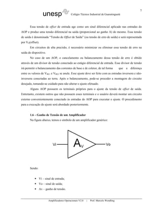 7
                   unesp                    Colégio Técnico Industrial de Guaratinguetá



       Essa tensão de offset de entrada age como um sinal diferencial aplicado nas entradas do
AOP e produz uma tensão diferencial na saída (proporcional ao ganho A) do mesmo. Essa tensão
de saída é denominada “Tensão de Offset de Saída” (ou tensão de erro de saída) e será representada
por VO(offset).
       Em circuitos de alta precisão, é necessário minimizar ou eliminar essa tensão de erro na
saída do dispositivo.
       No caso de um AOP, o cancelamento ou balanceamento dessa tensão de erro é obtido
através de um divisor de tensão conectado ao estágio diferencial de entrada. Esse divisor de tensão
irá permitir o balanceamento das correntes de base e de coletor, de tal forma           que   a   diferença
entre os valores de VBE1 e VBE2 se anule. Esse ajuste deve ser feito com as entradas inversora e não-
inversora conectadas ao terra. Após o balanceamento, pode-se proceder a montagem do circuito
desejado, tomando-se cuidado para não alterar o ajuste efetuado.
       Alguns AOP possuem os terminais próprios para o ajuste da tensão de offset de saída.
Entretanto, existem outros que não possuem esses terminais e o usuário deverá montar um circuito
externo convenientemente conectado às entradas do AOP para executar o ajuste. O procedimento
para a execução do ajuste será abordado posteriormente.


       1.6 – Ganho de Tensão de um Amplificador
       Na figura abaixo, temos o símbolo de um amplificador genérico:




       Sendo:


                Vi – sinal de entrada;
                Vo – sinal de saída;
                Av – ganho de tensão.


                        Amplificadores Operacionais V2.0   |   Prof. Marcelo Wendling
 