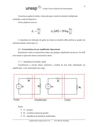 8
                   unesp                    Colégio Técnico Industrial de Guaratinguetá



       Conceitua-se ganho de tensão, o fator pelo qual a tensão de entrada é multiplicada
resultando a saída do dispositivo.
       Assim, podemos escrever:



                                     Vo                                              Vo
                           AV =                            AV (dB ) = 20 log
                                     Vi                                              Vi

       A importância da utilização do ganho de tensão em decibéis (dB) justifica-se quando são
utilizados grandes valores para Av.


       1.7 – Características de um Amplificador Operacional
       Discutiremos sobre as características ideais que qualquer amplificador deveria ter. Os AOP
reais tentam se aproximar dessas características ideais.


       1.7.1 – Impedância de Entrada e Saída
       Consideremos o circuito abaixo representa o modelo de uma fonte alimentando um
amplificador, e este, alimentando uma carga:




       Sendo:
                Vi – gerador;
                Ri – resistência interna do gerador;
                Zi – impedância de entrada do amplificador;

                        Amplificadores Operacionais V2.0    |   Prof. Marcelo Wendling
 