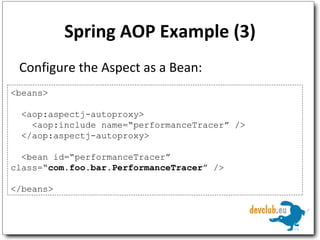 Spring AOP Example (3) Configure the Aspect as a Bean: <beans> <aop:aspectj-autoproxy> <aop:include name=“performanceTracer” /> </aop:aspectj-autoproxy> <bean id=“performanceTracer”  class=“ com.foo.bar. PerformanceTracer ” /> </beans> 