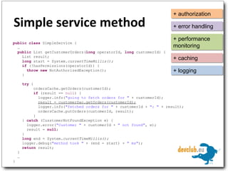 Simple service method public   class  SimpleService { … public  List getCustomerOrders( long  operatorId,  long  customerId) { List result; long  start = System. currentTimeMillis(); if  (!hasPermissions(operatorId)) { throw   new  NotAuthorizedException(); } try  { ordersCache.getOrders(customerId); if  (result ==  null ) { logger.info( "going to fetch orders for "  + customerId); result = customerDao.getOrders(customerId); logger.info( "fetched orders for "  + customerId +  ": "  + result); ordersCache.putOrders(customerId, result); } }  catch  (CusstomerNotFoundException e) { logger.error( "Customer "  + customerId +  " not found" , e); result =  null ; } long  end = System. currentTimeMillis(); logger.debug( "method took "  + (end - start) +  " ms" ); return  result; } … } + authorization + error handling + performance monitoring + caching + logging 