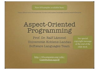 Aspect-oriented
Programming
Prof. Dr. Ralf Lämmel
Universität Koblenz-Landau
Software Languages Team
https://github.com/101companies/101repo/tree/master/languages/AspectJ/aspectJSamples
Non-101samples available here:
http://101companies.org/wiki/
Contribution:aspectJ
See special
copyright message
at the end of the
slide deck.
 