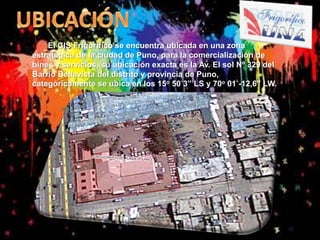 El CIS Frigorífico se encuentra ubicada en una zona
estratégica de la ciudad de Puno, para la comercialización de
bines y servicios, su ubicación exacta es la Av. El sol Nº 329 del
Barrio Bellavista del distrito y provincia de Puno,
categóricamente se ubica en los 15o 50´3” LS y 70o 01´-12,6” LW.

 
