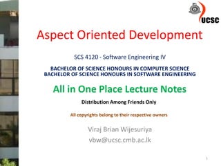 Aspect Oriented Development
Viraj Brian Wijesuriya
vbw@ucsc.cmb.ac.lk
1
SCS 4120 - Software Engineering IV
BACHELOR OF SCIENCE HONOURS IN COMPUTER SCIENCE
BACHELOR OF SCIENCE HONOURS IN SOFTWARE ENGINEERING
All in One Place Lecture Notes
Distribution Among Friends Only
All copyrights belong to their respective owners
 