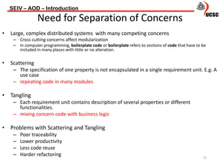 • Large, complex distributed systems with many competing concerns
– Cross cutting concerns affect modularization
– In computer programming, boilerplate code or boilerplate refers to sections of code that have to be
included in many places with little or no alteration.
• Scattering
– The specification of one property is not encapsulated in a single requirement unit. E.g. A
use case
– repeating code in many modules
• Tangling
– Each requirement unit contains description of several properties or different
functionalities.
– mixing concern code with business logic
• Problems with Scattering and Tangling
– Poor traceability
– Lower productivity
– Less code reuse
– Harder refactoring
SEIV – AOD – Introduction
11
Need for Separation of Concerns
 