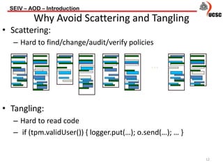 • Scattering:
– Hard to find/change/audit/verify policies
• Tangling:
– Hard to read code
– if (tpm.validUser()) { logger.put(…); o.send(…); … }
SEIV – AOD – Introduction
12
Why Avoid Scattering and Tangling
…
 