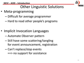 • Meta-programming
– Difficult for average programmer
– Hard to read other people’s programs
• Implicit Invocation Languages
– Automate Observer pattern
– Still have some scattering/tangling
for event announcement, registration
– Can’t replace/stop events
==> no support for assistance
SEIV – AOD – Introduction
14
Other Linguistic Solutions
 