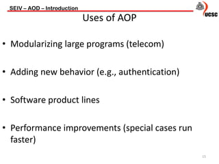 • Modularizing large programs (telecom)
• Adding new behavior (e.g., authentication)
• Software product lines
• Performance improvements (special cases run
faster)
SEIV – AOD – Introduction
15
Uses of AOP
 
