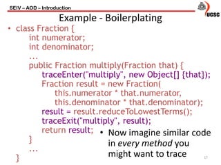 • class Fraction {
int numerator;
int denominator;
...
public Fraction multiply(Fraction that) {
traceEnter("multiply", new Object[] {that});
Fraction result = new Fraction(
this.numerator * that.numerator,
this.denominator * that.denominator);
result = result.reduceToLowestTerms();
traceExit("multiply", result);
return result;
}
...
}
SEIV – AOD – Introduction
17
Example - Boilerplating
• Now imagine similar code
in every method you
might want to trace
 