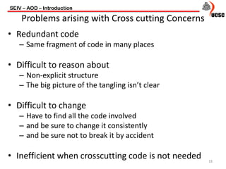 • Redundant code
– Same fragment of code in many places
• Difficult to reason about
– Non-explicit structure
– The big picture of the tangling isn’t clear
• Difficult to change
– Have to find all the code involved
– and be sure to change it consistently
– and be sure not to break it by accident
• Inefficient when crosscutting code is not needed
SEIV – AOD – Introduction
18
Problems arising with Cross cutting Concerns
 