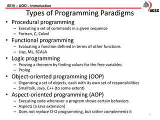• Procedural programming
– Executing a set of commands in a given sequence
– Fortran, C, Cobol
• Functional programming
– Evaluating a function defined in terms of other functions
– Lisp, ML, SCALA
• Logic programming
– Proving a theorem by finding values for the free variables
– Prolog
• Object-oriented programming (OOP)
– Organizing a set of objects, each with its own set of responsibilities
– Smalltalk, Java, C++ (to some extent)
• Aspect-oriented programming (AOP)
– Executing code whenever a program shows certain behaviors
– AspectJ (a Java extension)
– Does not replace O-O programming, but rather complements it
SEIV – AOD – Introduction
2
Types of Programming Paradigms
 