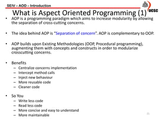 • AOP is a programming paradigm which aims to increase modularity by allowing
the separation of cross-cutting concerns.
• The idea behind AOP is “Separation of concern”. AOP is complementary to OOP.
• AOP builds upon Existing Methodologies (OOP, Procedural programming),
augmenting them with concepts and constructs in order to modularize
crosscutting concerns.
• Benefits
– Centralize concerns implementation
– Intercept method calls
– Inject new behaviour
– More reusable code
– Cleaner code
• So You
– Write less code
– Read less code
– More concise and easy to understand
– More maintainable
SEIV – AOD – Introduction
21
What is Aspect Oriented Programming (1)
 