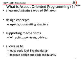 • a learned intuitive way of thinking
• design concepts
– aspects, crosscutting structure
• supporting mechanisms
– join points, pointcuts, advice…
• allows us to
– make code look like the design
– improve design and code modularity
SEIV – AOD – Introduction
22
What is Aspect Oriented Programming (2)
 