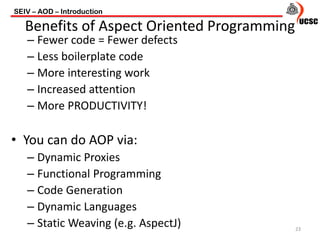 – Fewer code = Fewer defects
– Less boilerplate code
– More interesting work
– Increased attention
– More PRODUCTIVITY!
• You can do AOP via:
– Dynamic Proxies
– Functional Programming
– Code Generation
– Dynamic Languages
– Static Weaving (e.g. AspectJ)
SEIV – AOD – Introduction
23
Benefits of Aspect Oriented Programming
 