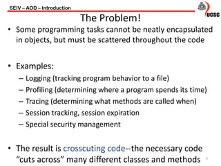 • Some programming tasks cannot be neatly encapsulated
in objects, but must be scattered throughout the code
• Examples:
– Logging (tracking program behavior to a file)
– Profiling (determining where a program spends its time)
– Tracing (determining what methods are called when)
– Session tracking, session expiration
– Special security management
• The result is crosscuting code--the necessary code
“cuts across” many different classes and methods
SEIV – AOD – Introduction
3
The Problem!
 