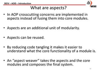 • In AOP crosscutting concerns are implemented in
aspects instead of fusing them into core modules.
• Aspects are an additional unit of modularity.
• Aspects can be reused.
• By reducing code tangling it makes it easier to
understand what the core functionality of a module is.
• An “aspect weaver” takes the aspects and the core
modules and composes the final system.
SEIV – AOD – Introduction
34
What are aspects?
 