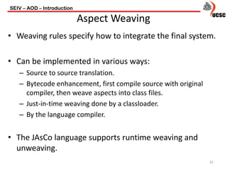 • Weaving rules specify how to integrate the final system.
• Can be implemented in various ways:
– Source to source translation.
– Bytecode enhancement, first compile source with original
compiler, then weave aspects into class files.
– Just-in-time weaving done by a classloader.
– By the language compiler.
• The JAsCo language supports runtime weaving and
unweaving.
SEIV – AOD – Introduction
35
Aspect Weaving
 