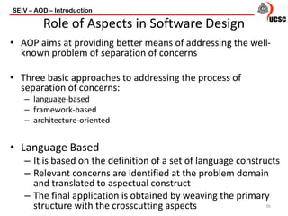 • AOP aims at providing better means of addressing the well-
known problem of separation of concerns
• Three basic approaches to addressing the process of
separation of concerns:
– language-based
– framework-based
– architecture-oriented
• Language Based
– It is based on the definition of a set of language constructs
– Relevant concerns are identified at the problem domain
and translated to aspectual construct
– The final application is obtained by weaving the primary
structure with the crosscutting aspects
SEIV – AOD – Introduction
36
Role of Aspects in Software Design
 