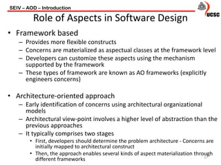 • Framework based
– Provides more flexible constructs
– Concerns are materialized as aspectual classes at the framework level
– Developers can customize these aspects using the mechanism
supported by the framework
– These types of framework are known as AO frameworks (explicitly
engineers concerns)
• Architecture-oriented approach
– Early identification of concerns using architectural organizational
models
– Architectural view-point involves a higher level of abstraction than the
previous approaches
– It typically comprises two stages
• First, developers should determine the problem architecture - Concerns are
initially mapped to architectural construct
• Then, the approach enables several kinds of aspect materialization through
different frameworks
SEIV – AOD – Introduction
37
Role of Aspects in Software Design
 