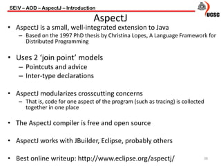 • AspectJ is a small, well-integrated extension to Java
– Based on the 1997 PhD thesis by Christina Lopes, A Language Framework for
Distributed Programming
• Uses 2 ‘join point’ models
– Pointcuts and advice
– Inter-type declarations
• AspectJ modularizes crosscutting concerns
– That is, code for one aspect of the program (such as tracing) is collected
together in one place
• The AspectJ compiler is free and open source
• AspectJ works with JBuilder, Eclipse, probably others
• Best online writeup: http://www.eclipse.org/aspectj/
SEIV – AOD – AspectJ – Introduction
38
AspectJ
 