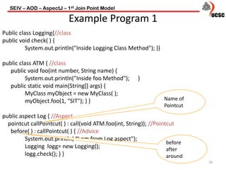 SEIV – AOD – AspectJ – 1st Join Point Model
39
Example Program 1
Public class Logging{//class
public void check( ) {
System.out.println("Inside Logging Class Method"); }}
public class ATM { //class
public void foo(int number, String name) {
System.out.println("Inside foo Method"); }
public static void main(String[] args) {
MyClass myObject = new MyClass( );
myObject.foo(1, “SIT"); } }
public aspect Log { //Aspect
pointcut callPointcut( ) : call(void ATM.foo(int, String)); //Pointcut
before( ) : callPointcut( ) { //Advice
System.out.println( “I am from Log aspect");
Logging logg= new Logging();
logg.check(); } }
Name of
Pointcut
before
after
around
 