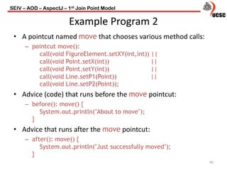 SEIV – AOD – AspectJ – 1st Join Point Model
Example Program 2
• A pointcut named move that chooses various method calls:
– pointcut move():
call(void FigureElement.setXY(int,int)) ||
call(void Point.setX(int)) ||
call(void Point.setY(int)) ||
call(void Line.setP1(Point)) ||
call(void Line.setP2(Point));
• Advice (code) that runs before the move pointcut:
– before(): move() {
System.out.println("About to move");
}
• Advice that runs after the move pointcut:
– after(): move() {
System.out.println("Just successfully moved");
}
40
 