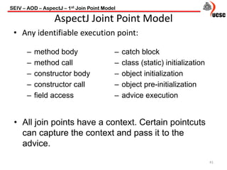 SEIV – AOD – AspectJ – 1st Join Point Model
41
AspectJ Joint Point Model
• Any identifiable execution point:
– method body
– method call
– constructor body
– constructor call
– field access
– catch block
– class (static) initialization
– object initialization
– object pre-initialization
– advice execution
• All join points have a context. Certain pointcuts
can capture the context and pass it to the
advice.
 