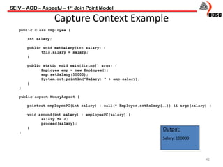 SEIV – AOD – AspectJ – 1st Join Point Model
42
Capture Context Example
public class Employee {
int salary;
public void setSalary(int salary) {
this.salary = salary;
}
public static void main(String[] args) {
Employee emp = new Employee();
emp.setSalary(50000);
System.out.println("Salary: " + emp.salary);
}
}
public aspect MoneyAspect {
pointcut employeePC(int salary) : call(* Employee.setSalary(..)) && args(salary) ;
void around(int salary) : employeePC(salary) {
salary *= 2;
proceed(salary);
}
}
Output:
Salary: 100000
 