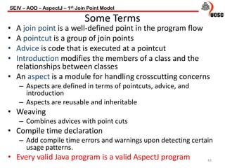 • A join point is a well-defined point in the program flow
• A pointcut is a group of join points
• Advice is code that is executed at a pointcut
• Introduction modifies the members of a class and the
relationships between classes
• An aspect is a module for handling crosscutting concerns
– Aspects are defined in terms of pointcuts, advice, and
introduction
– Aspects are reusable and inheritable
• Weaving
– Combines advices with point cuts
• Compile time declaration
– Add compile time errors and warnings upon detecting certain
usage patterns.
• Every valid Java program is a valid AspectJ program
SEIV – AOD – AspectJ – 1st Join Point Model
43
Some Terms
 