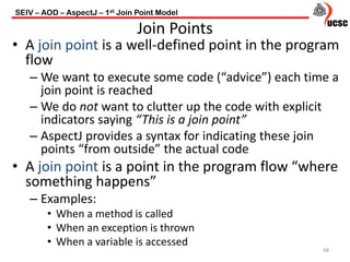 • A join point is a well-defined point in the program
flow
– We want to execute some code (“advice”) each time a
join point is reached
– We do not want to clutter up the code with explicit
indicators saying “This is a join point”
– AspectJ provides a syntax for indicating these join
points “from outside” the actual code
• A join point is a point in the program flow “where
something happens”
– Examples:
• When a method is called
• When an exception is thrown
• When a variable is accessed
48
Join Points
SEIV – AOD – AspectJ – 1st Join Point Model
 