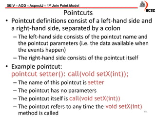 • Pointcut definitions consist of a left-hand side and
a right-hand side, separated by a colon
– The left-hand side consists of the pointcut name and
the pointcut parameters (i.e. the data available when
the events happen)
– The right-hand side consists of the pointcut itself
• Example pointcut:
pointcut setter(): call(void setX(int));
– The name of this pointcut is setter
– The pointcut has no parameters
– The pointcut itself is call(void setX(int))
– The pointcut refers to any time the void setX(int)
method is called 49
Pointcuts
SEIV – AOD – AspectJ – 1st Join Point Model
 