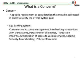 • Concern
– A specific requirement or consideration that must be addressed
in order to satisfy the overall system goal
– E.g. Banking system:
Customer and Account management, Interbanking transactions,
ATM transactions, Persistence of all entities, Transaction
integrity, Authorization of access to various services, Logging,
Security, Error checking, Policy enforcement
SEIV – AOD – Introduction
5
What is a Concern?
 