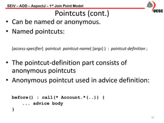 • Can be named or anonymous.
• Named pointcuts:
[access-specifier] pointcut pointcut-name( [args] ) : pointcut-definition ;
• The pointcut-definition part consists of
anonymous pointcuts
• Anonymous pointcut used in advice definition:
before() : call(* Account.*(..)) {
... advice body
}
50
Pointcuts (cont.)
SEIV – AOD – AspectJ – 1st Join Point Model
 