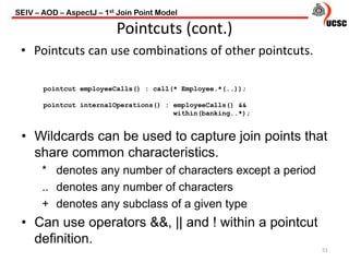 51
Pointcuts (cont.)
• Pointcuts can use combinations of other pointcuts.
pointcut employeeCalls() : call(* Employee.*(..));
pointcut internalOperations() : employeeCalls() &&
within(banking..*);
• Wildcards can be used to capture join points that
share common characteristics.
* denotes any number of characters except a period
.. denotes any number of characters
+ denotes any subclass of a given type
• Can use operators &&, || and ! within a pointcut
definition.
SEIV – AOD – AspectJ – 1st Join Point Model
 