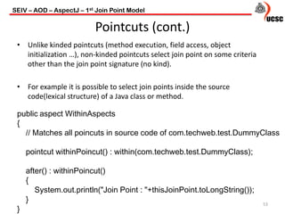 Pointcuts (cont.)
• Unlike kinded pointcuts (method execution, field access, object
initialization …), non-kinded pointcuts select join point on some criteria
other than the join point signature (no kind).
• For example it is possible to select join points inside the source
code(lexical structure) of a Java class or method.
53
public aspect WithinAspects
{
// Matches all poincuts in source code of com.techweb.test.DummyClass
pointcut withinPoincut() : within(com.techweb.test.DummyClass);
after() : withinPoincut()
{
System.out.println("Join Point : "+thisJoinPoint.toLongString());
}
}
SEIV – AOD – AspectJ – 1st Join Point Model
 