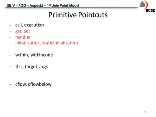 Primitive Pointcuts
- call, execution
- get, set
- handler
- initialization, staticinitialization
- within, withincode
- this, target, args
- cflow, cflowbelow
54
SEIV – AOD – AspectJ – 1st Join Point Model
 