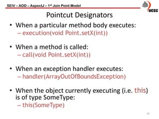 Pointcut Designators
• When a particular method body executes:
– execution(void Point.setX(int))
• When a method is called:
– call(void Point.setX(int))
• When an exception handler executes:
– handler(ArrayOutOfBoundsException)
• When the object currently executing (i.e. this)
is of type SomeType:
– this(SomeType)
58
SEIV – AOD – AspectJ – 1st Join Point Model
 